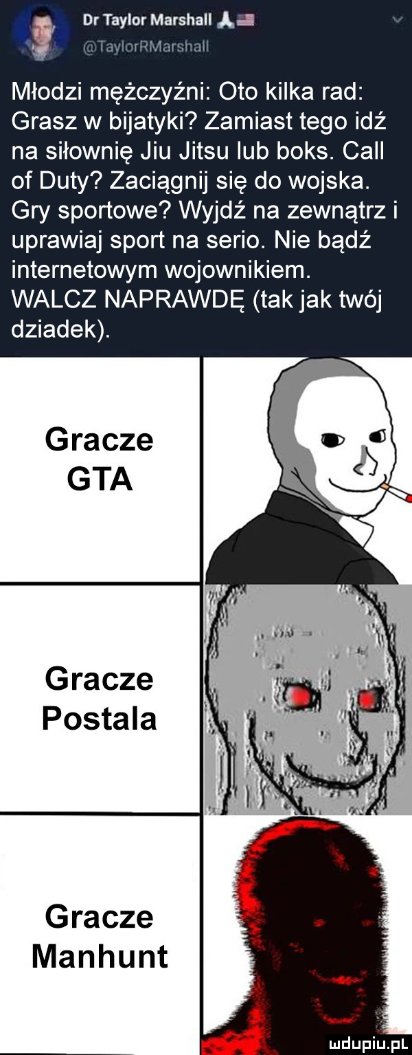 i   . i dr taylor marshall a l młodzi mężczyźni oto kilka rad grasz w bijatyki zamiast tego idź na siłownię jiu jitsu lub boks. cell of daty zaciągnij się do wojska. gry sportowe wyjdź na zewnątrz i uprawiaj sport na serio. nie bądź internetowym wojownikiem. walcz naprawdę tak jak twój dziadek