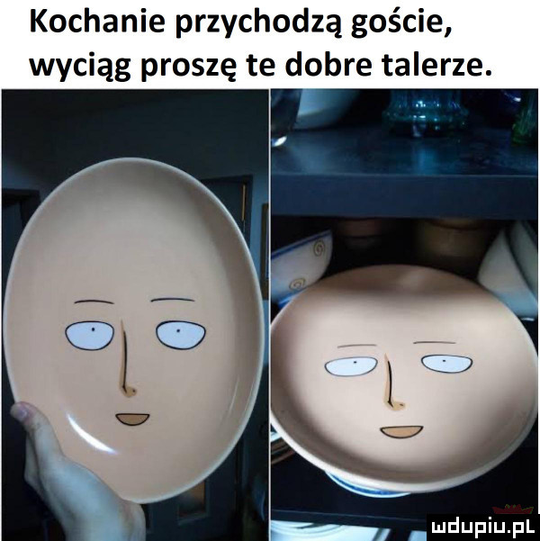 kochanie przychodzą goście wyciąg proszę te dobre talerze