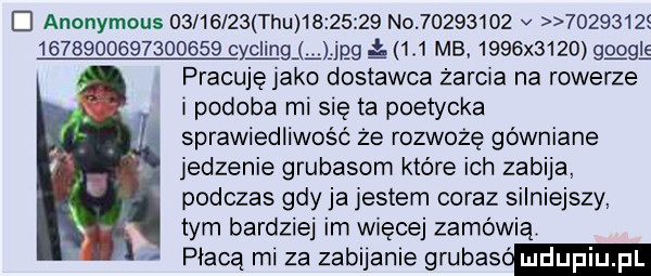 d anonymous          tau          no          v        s                  wag gg     mb.     x     g gl e pracuję jako dostawca żarcia na rowerze i podoba ml się ta poetycka sprawiedliwość ze rozworę gówniane jedzenie grubasom które ich zabija podczas gdy ja jestem coraz silniejszy tym bardziej im wiecej zamówią płacą mi za zabijanie grubas