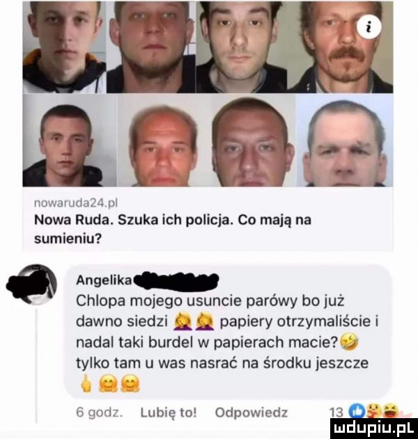 nowamaau pl nowa ruda. szuka ich policja. cn mają na sumieniu o angelika chlopa mojego usuncie parówy bo już dawno siedzi l g papiery otrzymaliście i nadal taki burdel w papierach macie tylko tam u was nasrać na środku jeszcze    sz lunięto odpowiedz   g