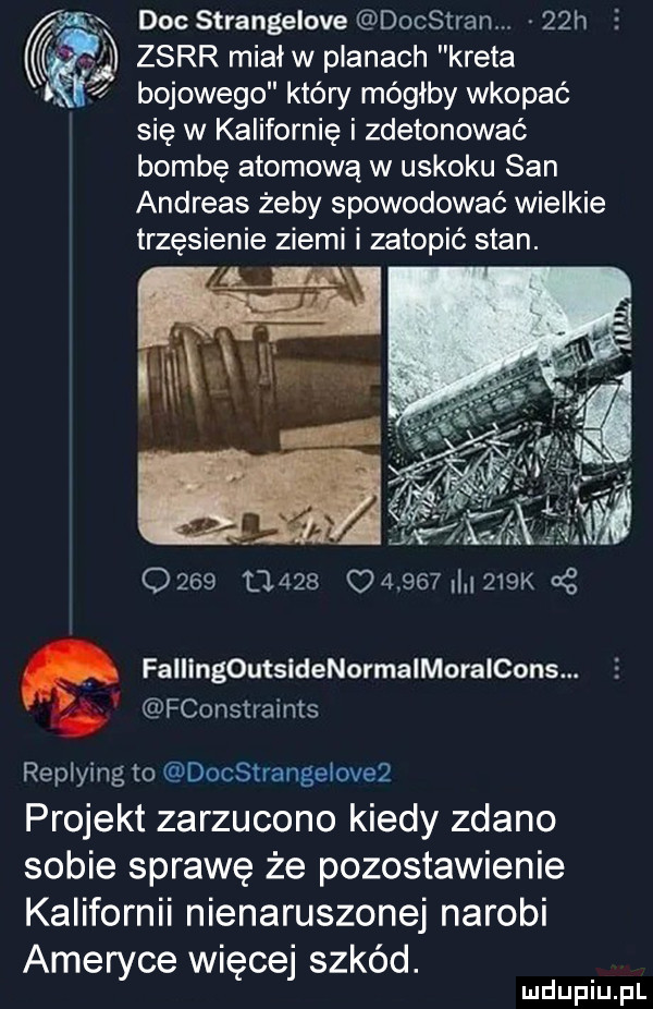 x doc strangelove docstranm   h   zsrr miałw pianach kreta a   bojowego który mógłby wkopać się w kalifornię i zdetonować bombę atomową w uskoku san andreas żeby spowodować wielkie trzęsienie ziemi i zatopić stan.            o         k cę. fallingoutsldenormalmoralcons. fconstraints replying to docstrangeloveq projekt zarzucono kiedy zdano sobie sprawę że pozostawienie kalifornii nienaruszonej narobi ameryce więcej szkód