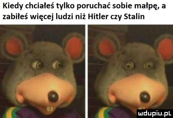 kiedy chciałeś tylko poruchać sobie małpę a zabiłeś więcej ludzi niż hitler czy stalin i i