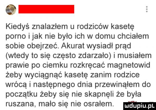 kiedyś znalazłem u rodziców kasetę porno imak nie było ich w domu chciałem sobie obejrzeć. akurat wysiadł prąd wtedy to się często zdarzało i musiałem prawie po ciemku rozkręcać magnetowid żeby wyciągnąć kasetę zanim rodzice wrócą i następnego dnia przewinąłem do początku żeby się nie skapnęli że była ruszana mało się nie osrałem