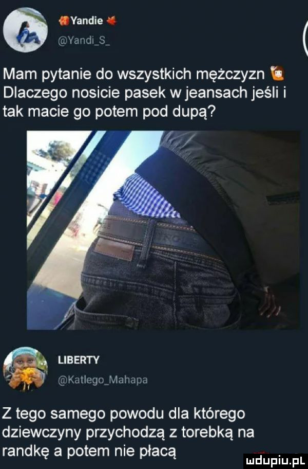 vandie mam pytanie do wszystkich mężczyzn dlaczego nosicie pasek wjeansach jeśli i tak macie go potem pod dupą liberty iltdetiegovmahana z tego samego powodu dla którego dziewczyny przychodzą z torebką na randkę a potem nie płacą wdupiu f