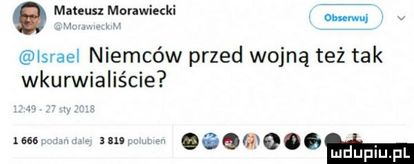 męteuszmgrawiecki on wu lsrael niemców przed wojną też tak wkurwialiście     . ma znnww aogﬁooom