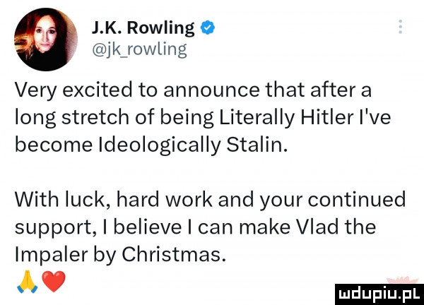 j k. rowling o jkvrowling vary excited to announce trat after a long stretch of being literalny hitler i ve become ideologically stalin. with luck hord werk and your continued support i believe i cen make vlad tee impaler by christmas