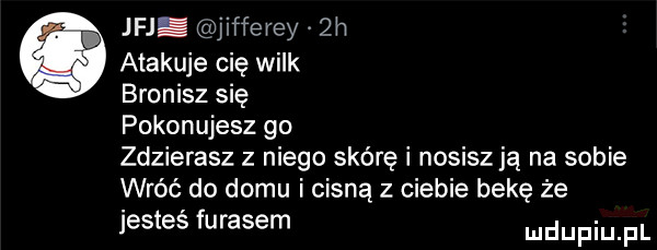 jaj jifferey zn atakuje cię wilk bronisz się pokonujesz go zdzierasz z niego skórę i nosisz ją na sobie wróć do domu i cisną z ciebie bekę że jesteś fugasem udupiu pl