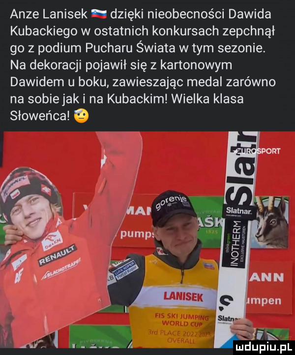 adze lanisek dzięki nieobecności dawida kubackiego w ostatnich konkursach zepchnął go z podium pucharu świata w tym sezonie. na dekoracji pojawił się z kartonowym dawidem u boku zawieszając medal zarówno na sobiejak i na kubackiml wielka klasa słoweńca