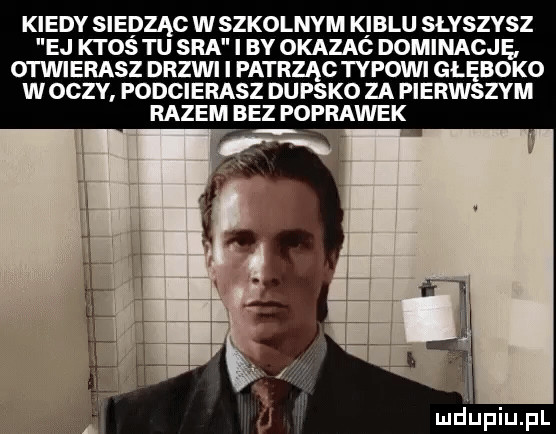 kiedy siedząg w szkolnym kiblu słyszy sz ej ktos tu sra i i by okazać dominację otwierasz drzwi i patrząc typowi głęboko w oczy podcierasz dupsko za pierwszym razem bez poprawek