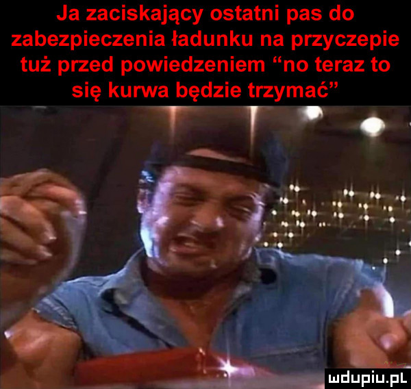 ja zaciskający ostatni pas do zabezpieczenia ładunku na przyczepie tuż przed powiedzeniem no teraz to się kurwa będzie trzymać tt