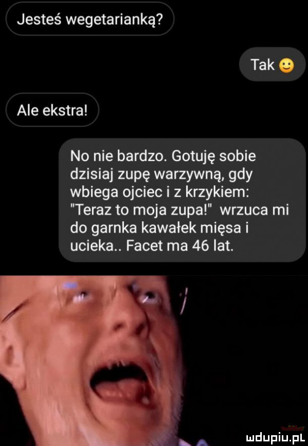 jesteś wegetarianką tak o ale ekstra no nie bardzo. gotuję sobie dzisiaj zupę warzywną gdy wbiega ojciec i z krzykiem teraz to moja zupa wrzuca mi do garnka kawałek mięsa i ucieka. facet ma    lat