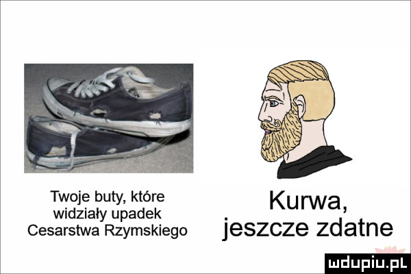 twoje buty które ku rwa widziały upadek. cesarstwa rzymskiego jeszcze zdatne