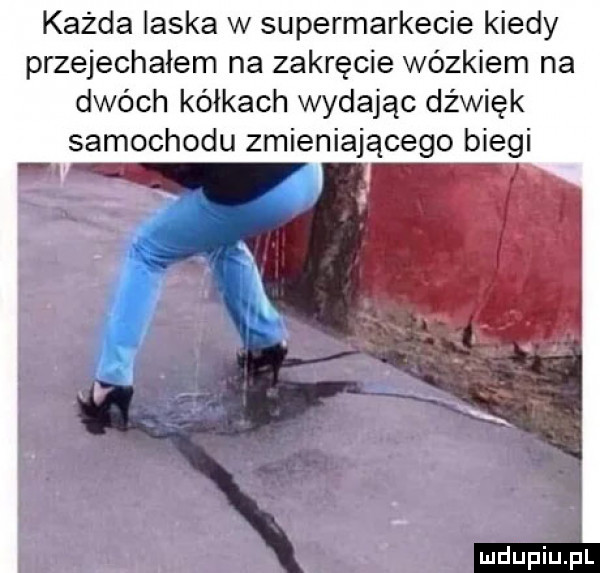 każda laska w supermarkecie kiedy przejechałem na zakręcie wózkiem na dwóch kółkach wydając dźwięk samochodu zmieniającego biegi