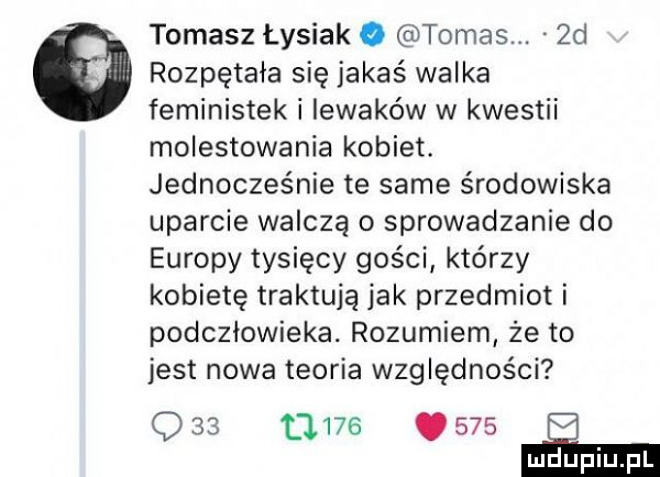 tomasz łysiak. tomas.  d   rozpętała się jakaś walka feministek i iewaków w kwestii molestowania kobiet. jednocześnie te same środowiska uparcie walczą o sprowadzanie do europy tysięcy gości którzy kobietę traktuja jak przedmiot i podczlowieka. rozumiem że to jest nowa teoria względności q              e