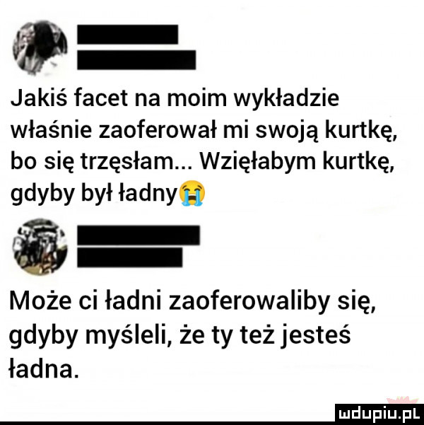 jakiś facet na moim wykładzie właśnie zaoferował mi swoją kurtkę bo się trzęsłam. wzięłabym kurtkę gdyby był ładnyq może ci ładni zaoferowaliby się gdyby myśleli że ty też jesteś ładna