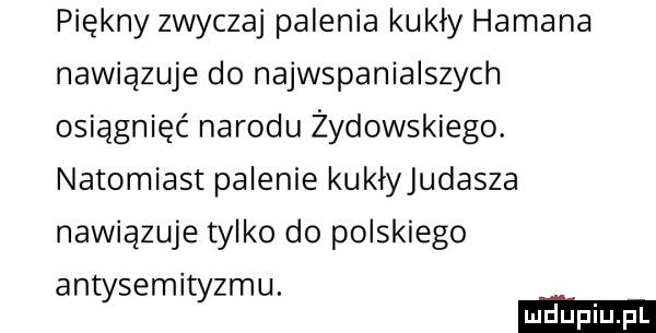 piękny zwyczaj palenia kukły hamana nawiązuje do najwspanialszych osiągnięć narodu żydowskiego. natomiast palenie kuklyjudasza nawiazuje tylko do polskiego antysemityzmu