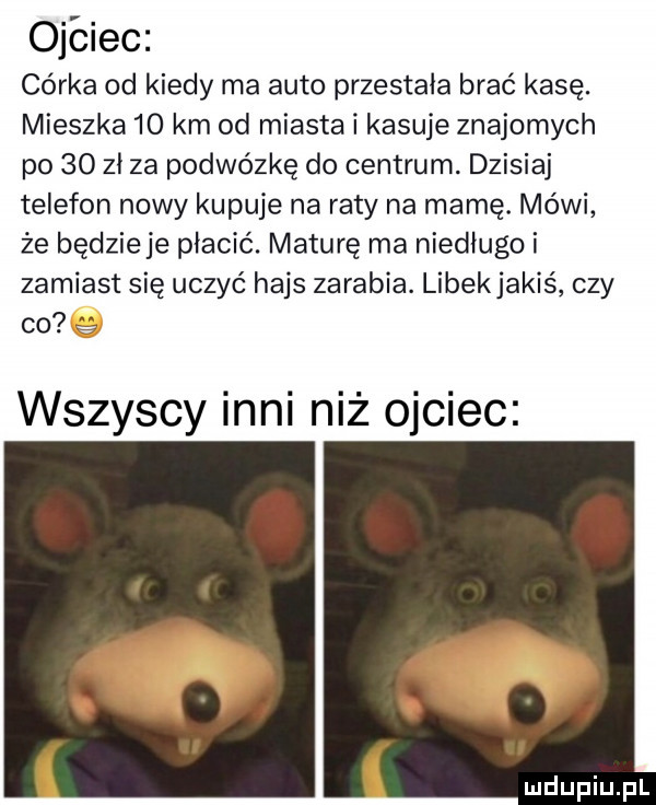 ojciec córka od kiedy ma auto przestała brać kasę. mieszka    km od miasta i kasuje znajomych po    zł za podwózkę do centrum. dzisiaj telefon nowy kupuje na raty na mamę. mówi że będzieje płacić. maturę ma niedługo i zamiast się uczyć hajs zarabia. libekjakiś czy co e wszyscy inni niż ojciec