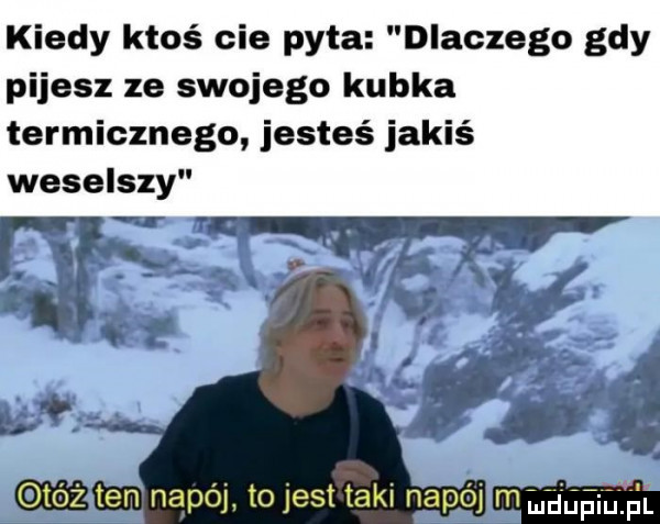 kiedy ktoś cie pyta dlaczego gdy pijesz ze swojego kubka termicznego jesteś jakiś weselszy