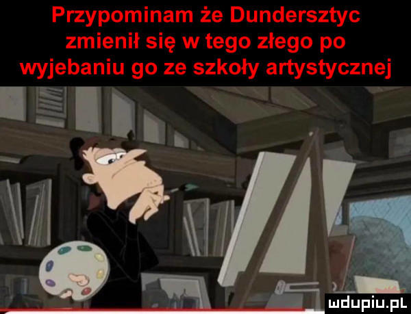 przypominam że dundersztyc zmienił się w tego złego po wyjebaniu go ze szkoły artystycznej. ludupiu. pl
