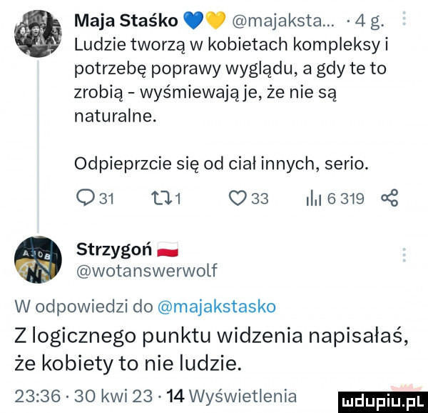 maja staśko. majaksta.   g ludzie tworzą w kobietach kompleksji potrzebę poprawy wyglądu a gdy te to zrobią wyśmiewające ze nie są naturalne. odpieprzcie się od ciał innych serio.              i     c   strzygoń wotanswerwolf w odpowiedzi do majakstasko z logicznego punktu widzenia napisałaś że kobiety to nie ludzie.          kwi     wyświetlenia