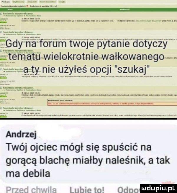 andrzej twój ojciec mógł się spuścić na gorącą blachę miałby naleśnik a tak ma debila drzegcwje lubiewo ordo