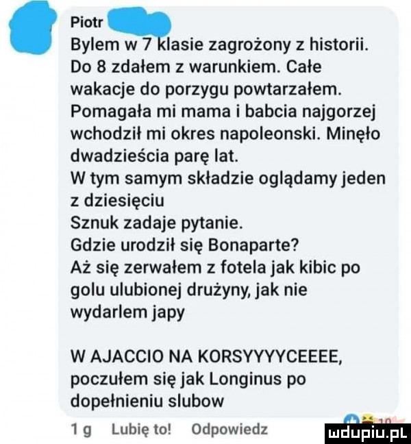 piotr q bylem w   lasie zagrożony z historii. do   zdałem z warunkiem cale wakacje do porzygu powtarzalem. pomagala mi mama i babcia najgorzej wchodził mi okres napoleonski. minęło dwadzieścia parę lat. w tym samym skladzie oglądamyjeden z dziesięciu sznuk zadaje pytanie. gdzie urodzil się bonaparte aż się zerwałem z fotela jak kibic po golu ulubionej drużyny jak nie wydarlem japy w ajaccio na korsyyyyceeee poczulem się jak longinus po dopełnieniu slubow  g lubiewo odpowiedz