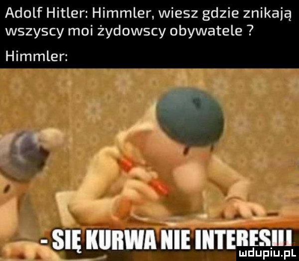 adolf hitler himmler. wiesz gdzie znikają wszyscy moi żydowscy obywatele himmler się kiiiiwa nie interesiki mduplu pl