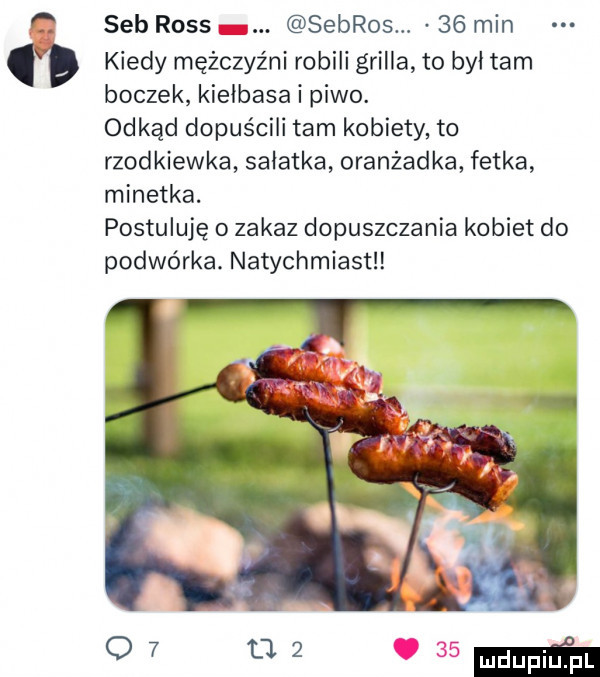 sab ross sebros.    min kiedy mężczyźni robili grilla to był tam boczek kiełbasa i piwo. odkąd dopuścili tam kobiety to rzodkiewka sałatka oranżadka fotka minetka. postuluję o zakaz dopuszczania kobiet do podwórka. natychmiast