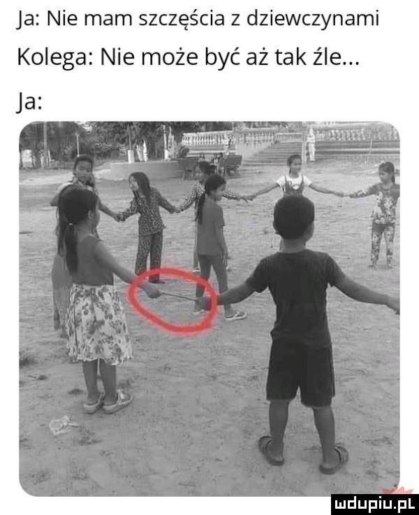 ja nie mam szczęścia z dziewczynami kolega nie może być aż tak źle. mdupiulel