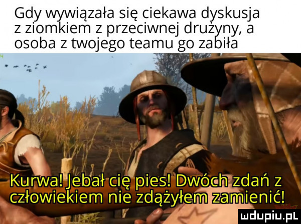 gdy wywiązała się ciekawa dyskusja z ziomkiem z przeciwnej dłuż ny a osoba z twojego tearjju go za ha