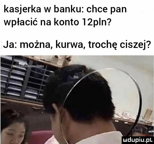 kasjerka w banku chce pan wpłacić na konto   pln ja można kurwa trochę ciszej mdupiﬁpl