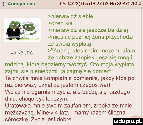 e anonymous          tau  e       no           nienawidż siebie ożeń się nienawidz się jeszcze bardziej miesiąc później żona przychodzi ze swoją wypłatą    kb jpg agon jesteś moim mężem ufam że dobrze zaopiekujesz się mną i rodzina którą będziemy tworzyć. oto moja wypłata zajmij się pieniędzmi. ja zajmę się domem. ta chwila mnie kompletnie odmieniła jakby ktoś po raz pierwszy uznał że jestem czegoś wart. wciąż nie ogarniam życia abe budzę się każdego dnia chcąc być lepszym uratowała mnie swoim zaufaniem zrobiła ze mnie mężczyznę. minęły   lata i mamy razem śliczną córeczkę. życie jest dobre