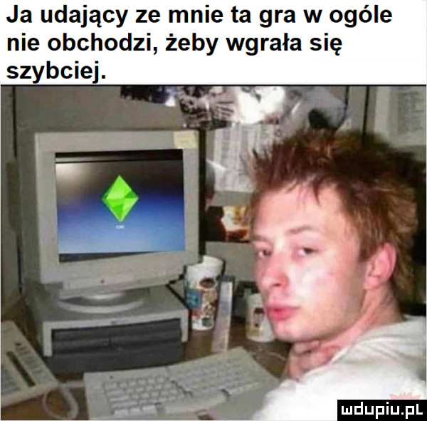 ja udający ze mnie ta gra w ogóle nie obchodzi żeby wgrała się bpie