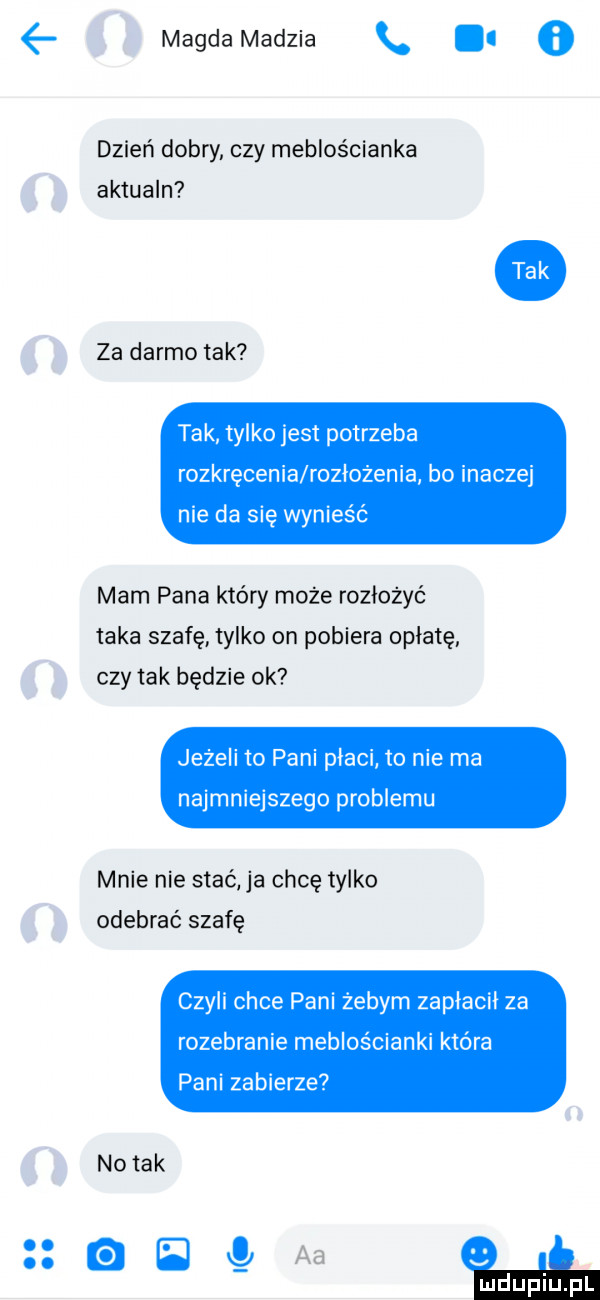 magda madzia. i   dzień dobry czy meblościanka aktualn za darmo tak tak tylko jest potrzeba rozkręcenie rozłożenia bo inaczej nie da się wynieść mam pana który może rozłożyć taka szafę tylko on pobiera opłatę czy tak będzie ok jezeli to pani płaci to nie ma najmniejszego problemu mnie nie stać ja chcę tylko odebrać szafę czyli chce pani żebym zapiacii za rozebranie meblościanki która pani zabierze. abakankami   c   e d.   . d