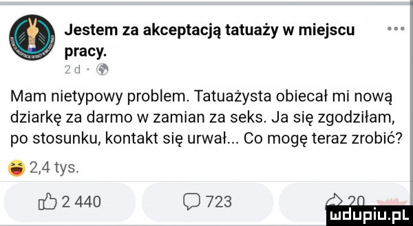 jestem za akceptacją tatuaży w miejscu pracy. ii w mam nietypowy problem. tatuażysta obiecai mi nową dziurkę za darmo w zamian za seks. ja się zgodziłam po stosunku komakt się urwai. co mogę teraz zrobić.     tys. eb       o        ml