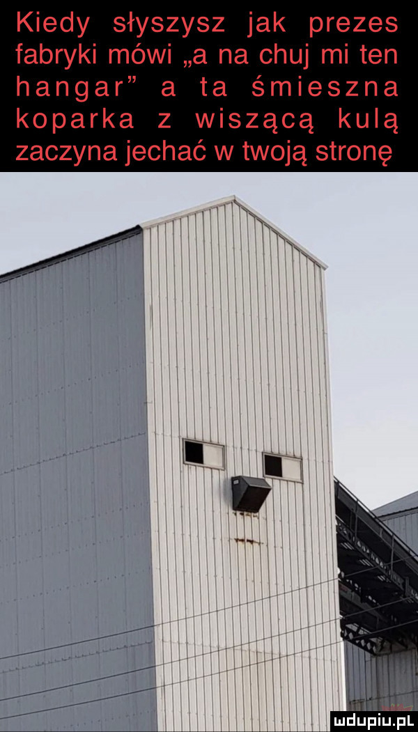 kiedy słyszysz jak prezes fabryki mówi a na chuj mi ten hangar a ta śmieszna koparka z wiszącą kulą zaczyna jechać w twoją stronę
