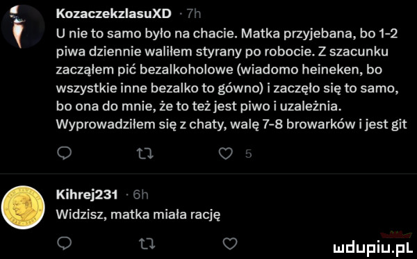 kozaczekzlaqud vn u nie to samo bylo na chacie. matka przejebana bo    piwa dziennie waliłem styrany po robocie. z szacunku zaczalem pić bezalkoholowe wiadomo heineken bo wszystkie inne bezalko to gówno i zaczęln się to samo ho ona do mnie ze m teżjest piwo i uzależnia. wyprowadziłem się z chaty walę     browarków i jest git o n kierei     h widzisz matka miala rację o ll