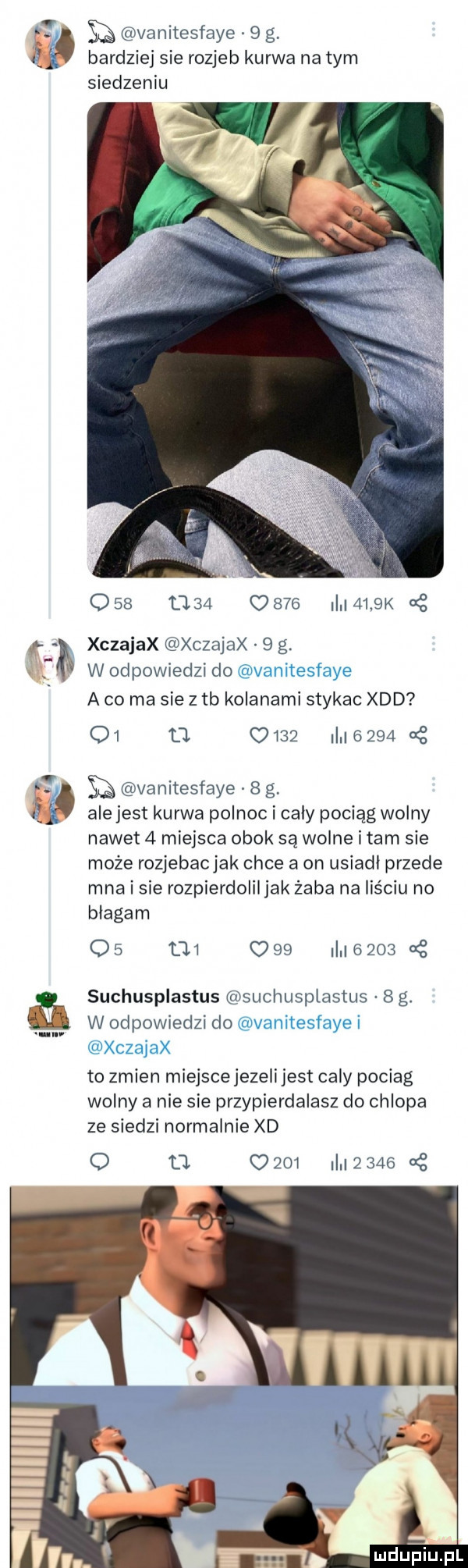 ił sq vanitesfaye   g bardziej sie rozjeb kurwa na tym siedzeniu     t     c     ii i    k   xczajax xczajax   g. w odpowiedzi do a co ma sie z tb kolanami stykac xdd o               a z e vanitesfaye   g. ale jest kurwa polnoc i cały pociąg wolny nawet   miejsca obok są wodne imam sie może rozjebac jak chce a on usiadł przede mna i sie rozpierdoliljak żaba na liściu no błagam os        i       suchusplastus suchuspiastus  g. w odpowiedzi do to zmien miejsce jezeli jest cały pociag wolny a nie sie przypierdalasz do chlopa ze siedzi normalnie xd o t l      i     cę