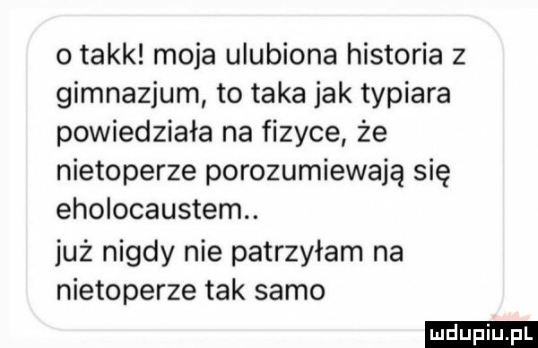 o takk moja ulubiona historia z gimnazjum to taka jak typiara powiedziała na fizyce że nietoperze porozumiewają się eholocaustem. już nigdy nie patrzyłam na nietoperze tak samo ludu iu. l