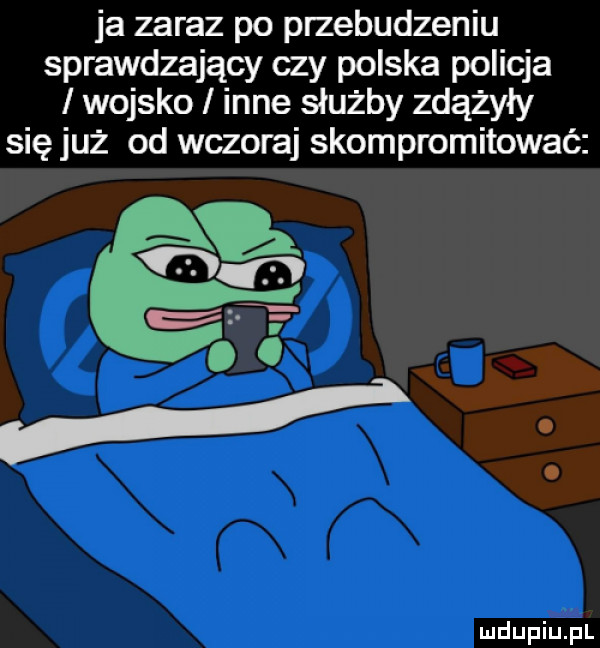 ja zaraz po przebudzeniu sprawdzający czy polska policja wojsko inne służby zdążyły się już od wczoraj skompromitować