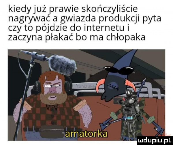 kiedyjuż prawie skończyliście nagrywać a gwiazda produkcji pyta czy to pójdzie do internetu i zaczyna płakać bo ma chłopaka amatorka