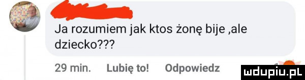 w ja rozumiem jak ktos żonę bije ale dziecko   min. lunięto odpowiedz mm