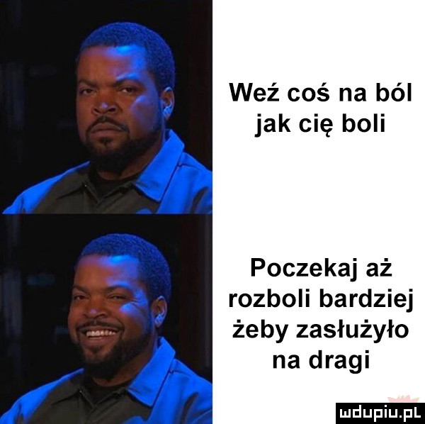 weź coś na ból jak cię boli poczekaj aż rozboli bardziej żeby zasłużyło na dragi
