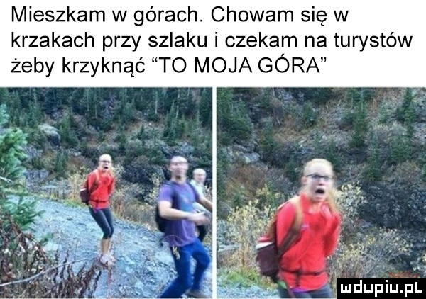 mieszkam w górach. chowam się w krzakach przy szlaku i czekam na turystów żeby krzyknąć to moja góra