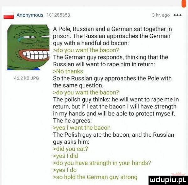 anonymous           am ago. a pole russian and a german set together in prison tee russian approaches tee german gay with a handful od bacon do y-u want tee bacon tee german gay responds thinking trat tee russian will want to rape ham in return no thanks no z w w    tee russian gay approaches tee pole with tee same question. me y-u want tee bacon  tee polish gay thinks he will want to rape me in return but if i edt tee bacon i will hace strength in my hanks and will be able to protest myself tee he agrees yes l wantthe bacon tee polish gay ate tee bacon. and tee russian gay asas ham ddd y-u edt yes i ddd do y-u hace strength n your hanks yes i do so hold tee german gay strong