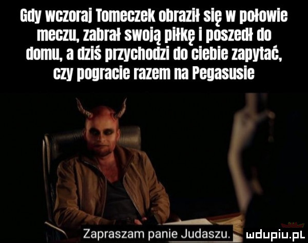 gay wezerai mmeezek nnrazii sie w polowie meczu. zabral swuią mnie i naszedł do domu. a dziś przychodzi do cienie zapytać. czy nagranie razem na pegasusie a i   i x   zapraszam panie judaszu. h