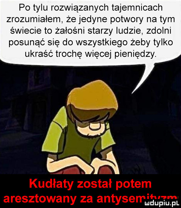 po tylu rozwiązanych tajemnicach zrozumiałem że jedyne potwory na tym świecie to żałośni starzy ludzie zdolni posunąć się do wszystkiego żeby tylko ukraść trochę więcej pieniędzy