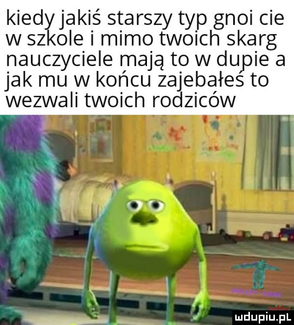 kiedyjakiś starszy typ gnoi cie w sz ole i mimo tw ich skarg nauczyciele mają to w dupie a jak mu w końcu zajebałes to wezwali twoich rodziców