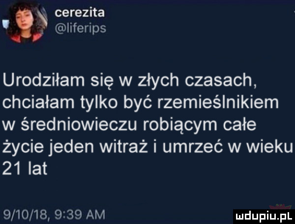 cerezita. iiferi s. d urodziłam się w złych czasach chciałam tylko być rzemieślnikiem w średniowieczu robiącym całe życie jeden witraż i umrzeć w wieku    lat              am