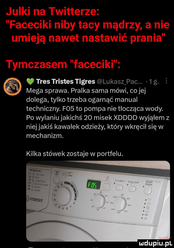 ff tres trlstestlgres lukaszﬁpac.    g. mega sprawa. pralka sama mówi co jej dolega tylko trzeba ogarnąć manual techniczny. f   to pompa nie tłocząca wody. po wylaniu jakichś    misek xdddd wyjąłem z niej jakiś kawałek odzieży który wkręcił się w mechanizm. kilka stówek zostaje w portfelu